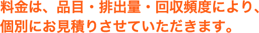 料金は、品目・排出量・回収頻度により、個別にお見積りさせていただきます。